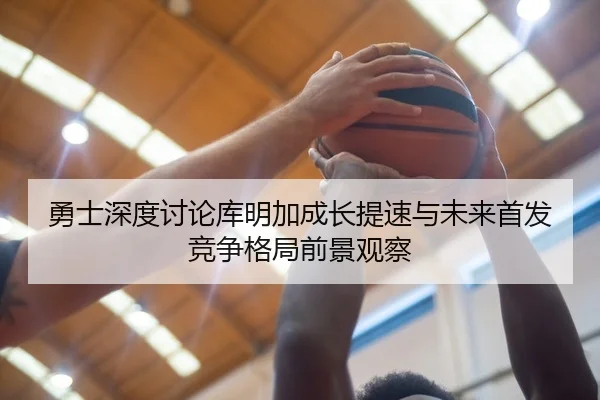 勇士深度讨论库明加成长提速与未来首发竞争格局前景观察
