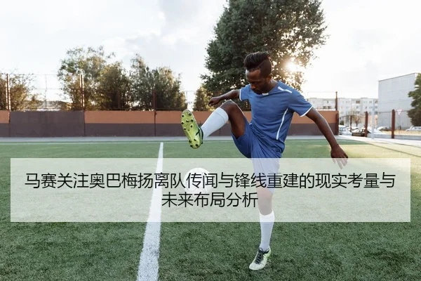 马赛关注奥巴梅扬离队传闻与锋线重建的现实考量与未来布局分析