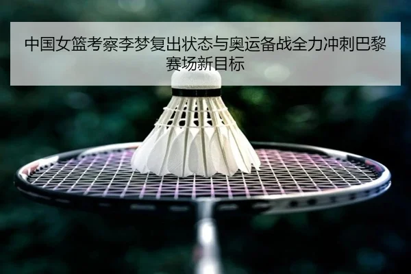 中国女篮考察李梦复出状态与奥运备战全力冲刺巴黎赛场新目标