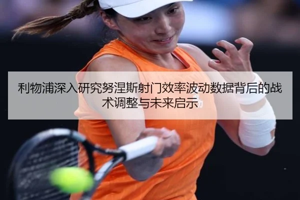 利物浦深入研究努涅斯射门效率波动数据背后的战术调整与未来启示