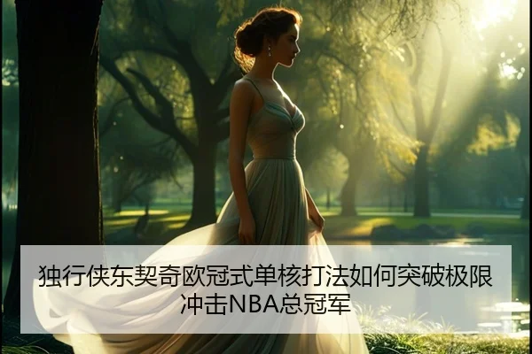 独行侠东契奇欧冠式单核打法如何突破极限冲击NBA总冠军