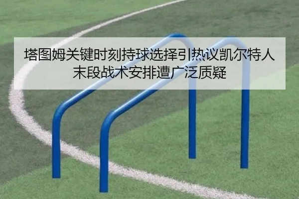 塔图姆关键时刻持球选择引热议凯尔特人末段战术安排遭广泛质疑
