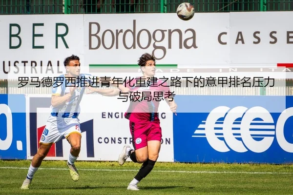 罗马德罗西推进青年化重建之路下的意甲排名压力与破局思考