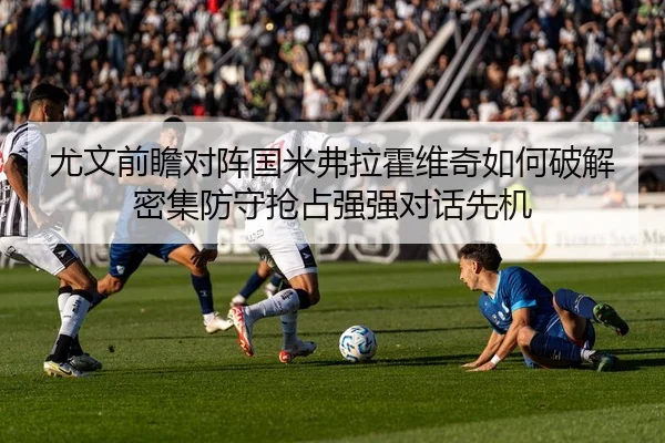 尤文前瞻对阵国米弗拉霍维奇如何破解密集防守抢占强强对话先机