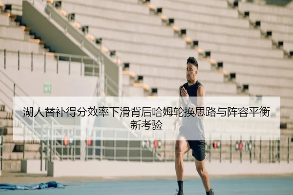 湖人替补得分效率下滑背后哈姆轮换思路与阵容平衡新考验